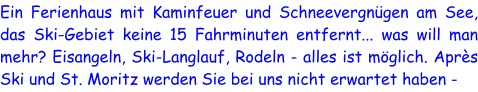 Ein Ferienhaus mit Kaminfeuer und Schneevergnügen am See, das Ski-Gebiet keine 15 Fahrminuten entfernt... was will man mehr? Eisangeln, Ski-Langlauf, Rodeln - alles ist möglich. Après Ski und St. Moritz werden Sie bei uns nicht erwartet haben -