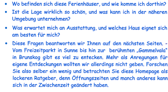 •	Wo befinden sich diese Ferienhäuser, und wie komme ich dorthin? •	Ist die Lage wirklich so schön, und was kann ich in der näheren Umgebung unternehmen? •	Was erwartet mich an Ausstattung, und welches Haus eignet sich am besten für mich? •	Diese Fragen beantworten wir Ihnen auf den nächsten Seiten. - Vom Freizeitparkt in Sunne bis hin zur  berühmten „Gammelvala“ in Brunskog gibt es viel zu entecken. Mehr als Anregungen für eigene Entdeckungen wollten wir allerdings nicht geben. Forschen Sie also selber ein wenig und betrachten Sie diese Homepage als lockeren Ratgeber, denn Öffnungszeiten und manch anderes kann sich in der Zwischenzeit geändert haben.