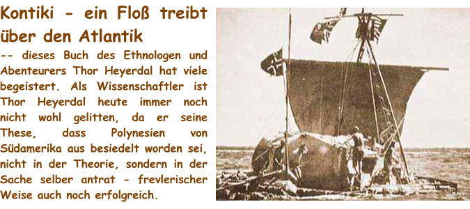 Kontiki - ein Floß treibt über den Atlantik -- dieses Buch des Ethnologen und Abenteurers Thor Heyerdal hat viele begeistert. Als Wissenschaftler ist Thor Heyerdal heute immer noch nicht wohl gelitten, da er seine These, dass Polynesien von Südamerika aus besiedelt worden sei, nicht in der Theorie, sondern in der Sache selber antrat - frevlerischer Weise auch noch erfolgreich.